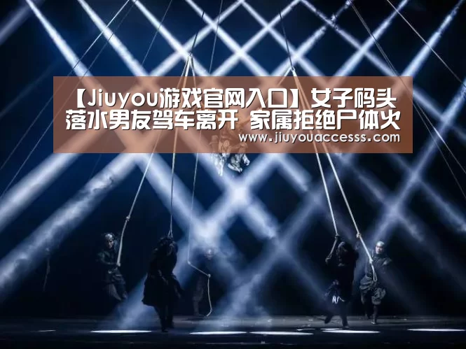 【Jiuyou游戏官网入口】女子码头落水男友驾车离开 家属拒绝尸体火化(图)(图3) 【Jiuyou游戏官网入口】女子码头落水男友驾车离开 家属拒绝尸体火化(图)(图3)